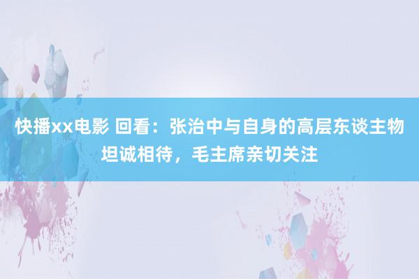 快播xx电影 回看：张治中与自身的高层东谈主物坦诚相待，毛主席亲切关注