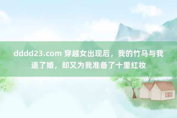 dddd23.com 穿越女出现后，我的竹马与我退了婚，却又为我准备了十里红妆