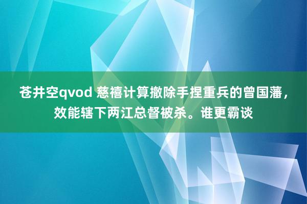 苍井空qvod 慈禧计算撤除手捏重兵的曾国藩，效能辖下两江总督被杀。谁更霸谈