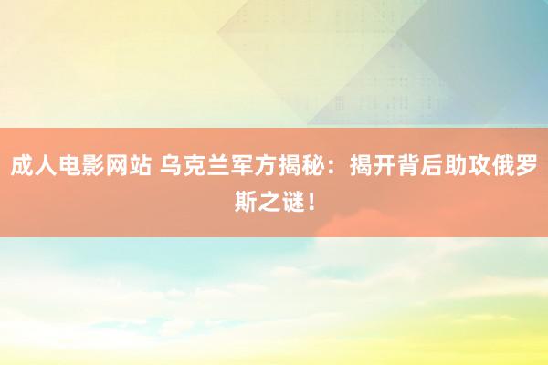 成人电影网站 乌克兰军方揭秘：揭开背后助攻俄罗斯之谜！