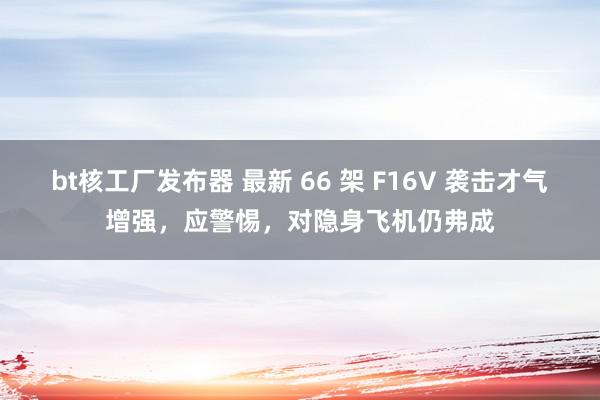 bt核工厂发布器 最新 66 架 F16V 袭击才气增强，应警惕，对隐身飞机仍弗成