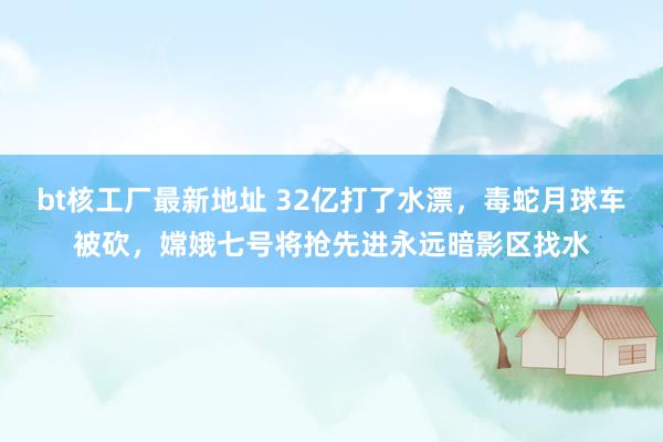 bt核工厂最新地址 32亿打了水漂，毒蛇月球车被砍，嫦娥七号将抢先进永远暗影区找水