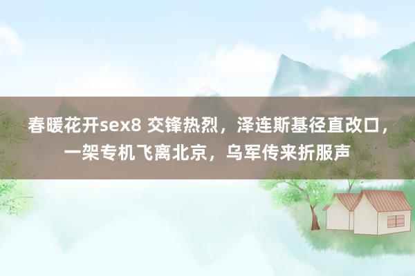 春暖花开sex8 交锋热烈，泽连斯基径直改口，一架专机飞离北京，乌军传来折服声