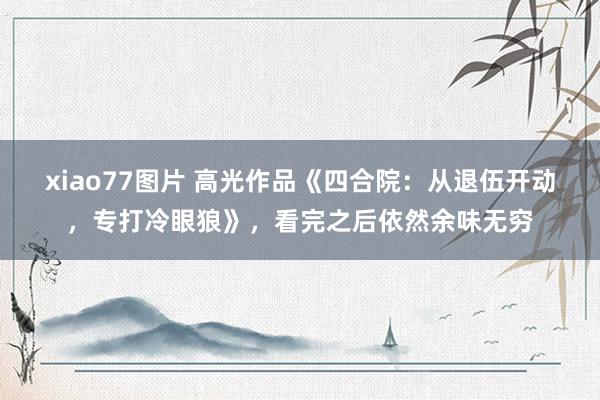 xiao77图片 高光作品《四合院：从退伍开动，专打冷眼狼》，看完之后依然余味无穷