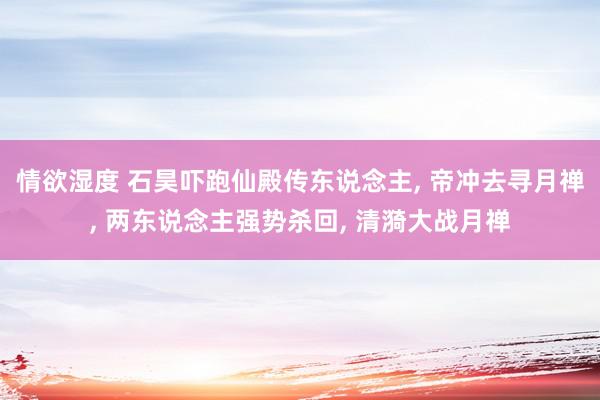 情欲湿度 石昊吓跑仙殿传东说念主, 帝冲去寻月禅, 两东说念主强势杀回, 清漪大战月禅