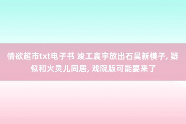 情欲超市txt电子书 竣工寰宇放出石昊新模子, 疑似和火灵儿同居, 戏院版可能要来了