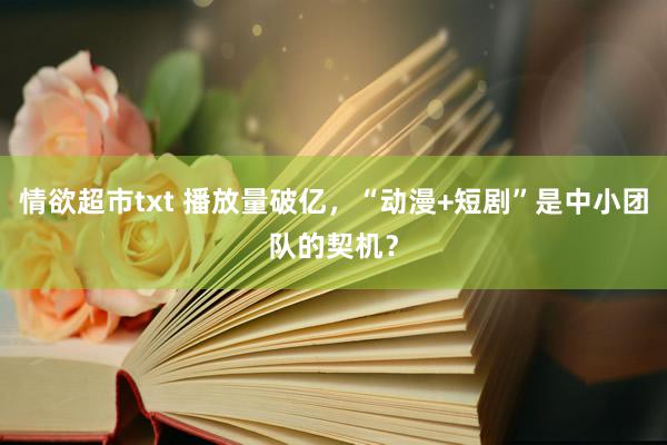 情欲超市txt 播放量破亿，“动漫+短剧”是中小团队的契机？