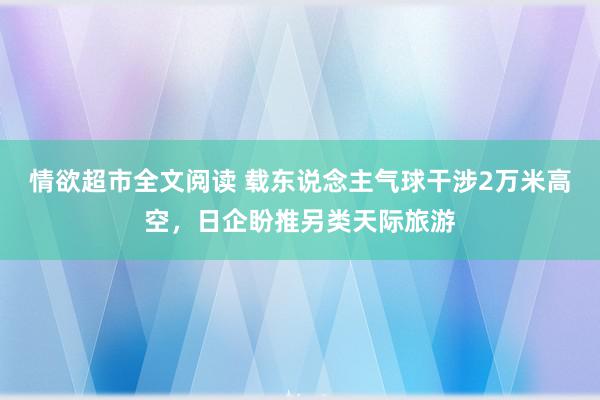 情欲超市全文阅读 载东说念主气球干涉2万米高空，日企盼推另类天际旅游