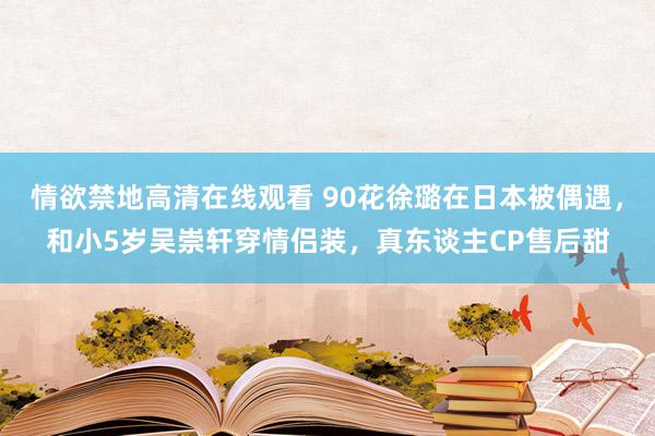 情欲禁地高清在线观看 90花徐璐在日本被偶遇，和小5岁吴崇轩穿情侣装，真东谈主CP售后甜