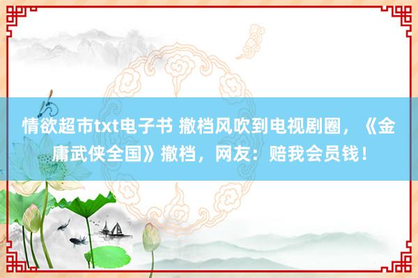 情欲超市txt电子书 撤档风吹到电视剧圈，《金庸武侠全国》撤档，网友：赔我会员钱！