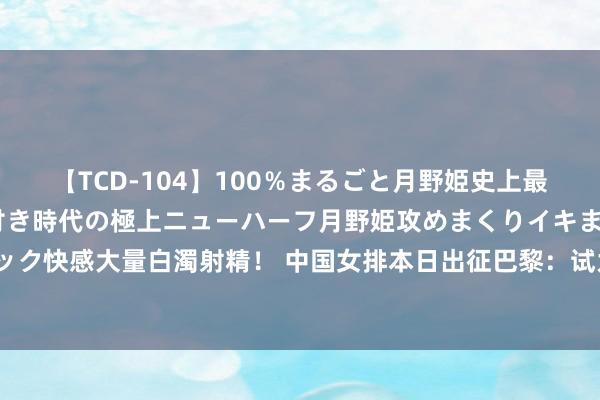 【TCD-104】100％まるごと月野姫史上最強ベスト！ 究極の玉竿付き時代の極上ニューハーフ月野姫攻めまくりイキまくりファック快感大量白濁射精！ 中国女排本日出征巴黎：试为讲明组排兵列阵，何如武艺争夺牌？