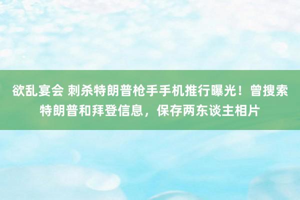 欲乱宴会 刺杀特朗普枪手手机推行曝光！曾搜索特朗普和拜登信息，保存两东谈主相片