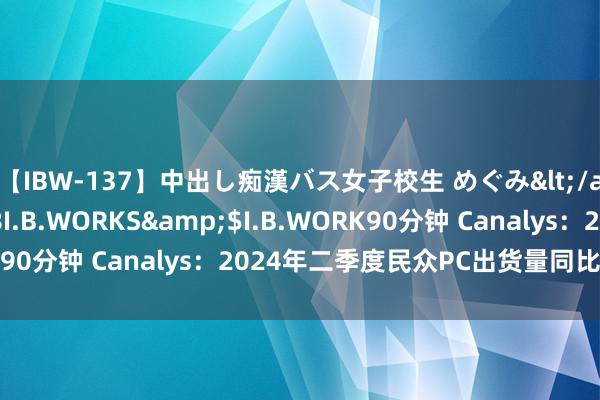 【IBW-137】中出し痴漢バス女子校生 めぐみ</a>2009-05-08I.B.WORKS&$I.B.WORK90分钟 Canalys：2024年二季度民众PC出货量同比增长3.4%