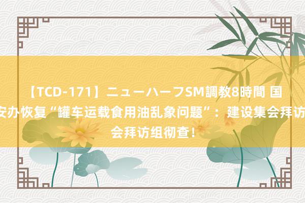 【TCD-171】ニューハーフSM調教8時間 国务院食安办恢复“罐车运载食用油乱象问题”：建设集会拜访组彻查！