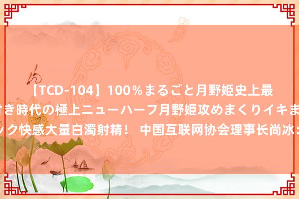 【TCD-104】100％まるごと月野姫史上最強ベスト！ 究極の玉竿付き時代の極上ニューハーフ月野姫攻めまくりイキまくりファック快感大量白濁射精！ 中国互联网协会理事长尚冰：中国互联网正在迎来最佳的发缓期间