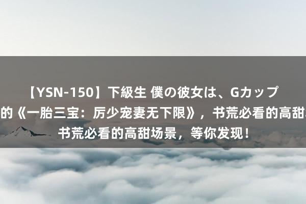 【YSN-150】下級生 僕の彼女は、Gカップ めぐみ 更新必追的《一胎三宝：厉少宠妻无下限》，书荒必看的高甜场景，等你发现！