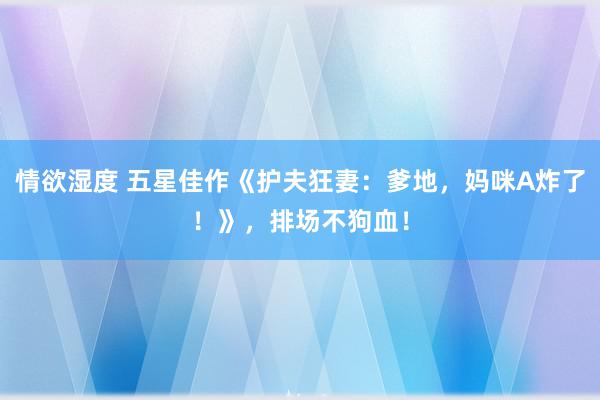 情欲湿度 五星佳作《护夫狂妻：爹地，妈咪A炸了！》，排场不狗血！