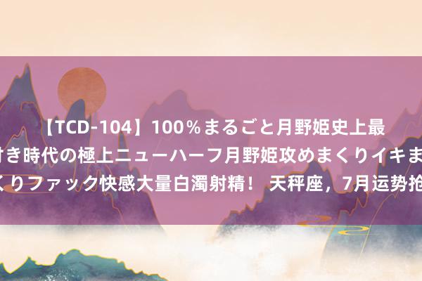 【TCD-104】100％まるごと月野姫史上最強ベスト！ 究極の玉竿付き時代の極上ニューハーフ月野姫攻めまくりイキまくりファック快感大量白濁射精！ 天秤座，7月运势抢先看：开启猖獗与收货之旅！