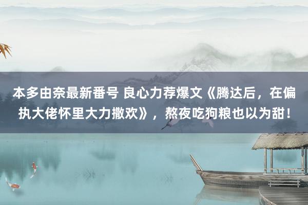 本多由奈最新番号 良心力荐爆文《腾达后，在偏执大佬怀里大力撒欢》，熬夜吃狗粮也以为甜！