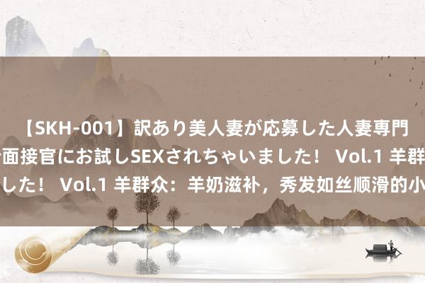 【SKH-001】訳あり美人妻が応募した人妻専門ハメ撮り秘密倶楽部で面接官にお試しSEXされちゃいました！ Vol.1 羊群众：羊奶滋补，秀发如丝顺滑的小诀窍