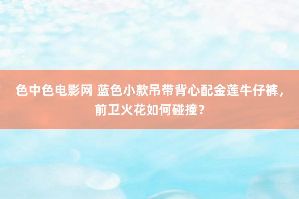 色中色电影网 蓝色小款吊带背心配金莲牛仔裤，前卫火花如何碰撞？