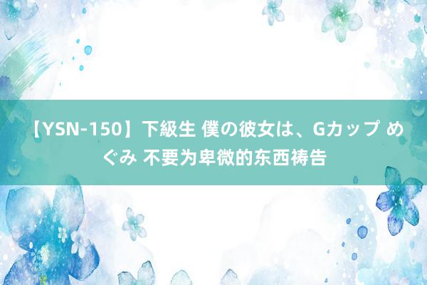 【YSN-150】下級生 僕の彼女は、Gカップ めぐみ 不要为卑微的东西祷告