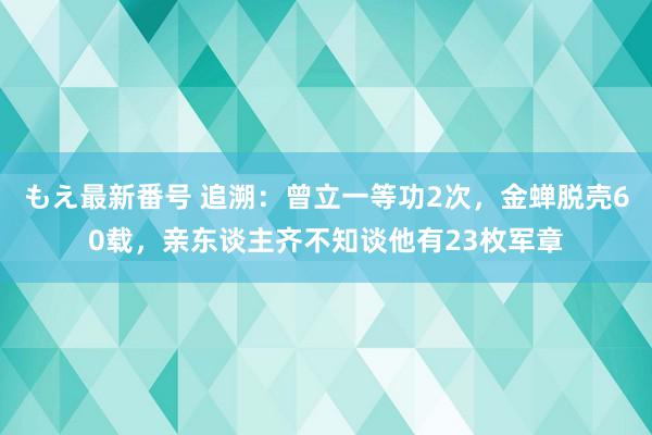 もえ最新番号 追溯：曾立一等功2次，金蝉脱壳60载，亲东谈主齐不知谈他有23枚军章