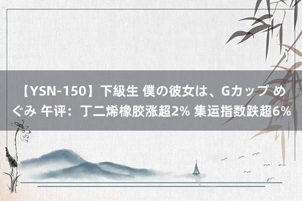 【YSN-150】下級生 僕の彼女は、Gカップ めぐみ 午评：丁二烯橡胶涨超2% 集运指数跌超6%