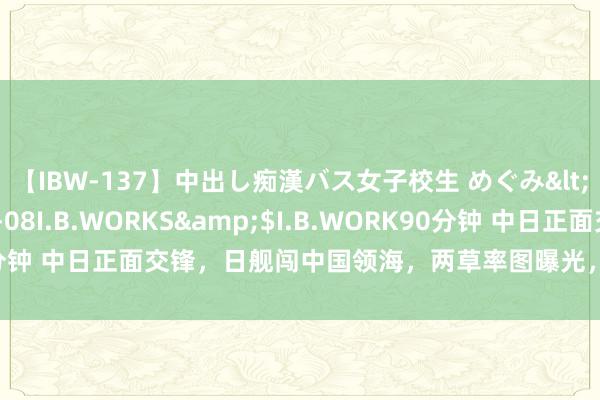 【IBW-137】中出し痴漢バス女子校生 めぐみ</a>2009-05-08I.B.WORKS&$I.B.WORK90分钟 中日正面交锋，日舰闯中国领海，两草率图曝光，我军数艘军舰出击