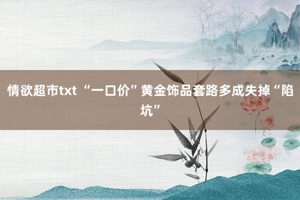 情欲超市txt “一口价”黄金饰品套路多成失掉“陷坑”