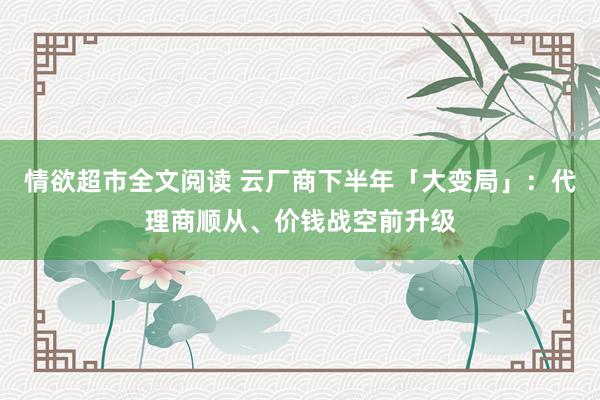 情欲超市全文阅读 云厂商下半年「大变局」：代理商顺从、价钱战空前升级