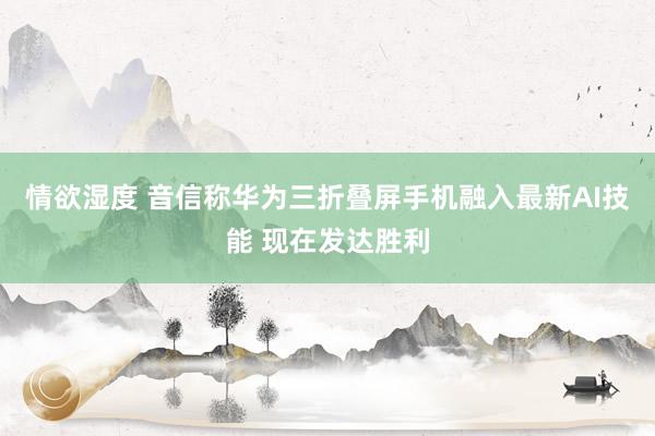 情欲湿度 音信称华为三折叠屏手机融入最新AI技能 现在发达胜利