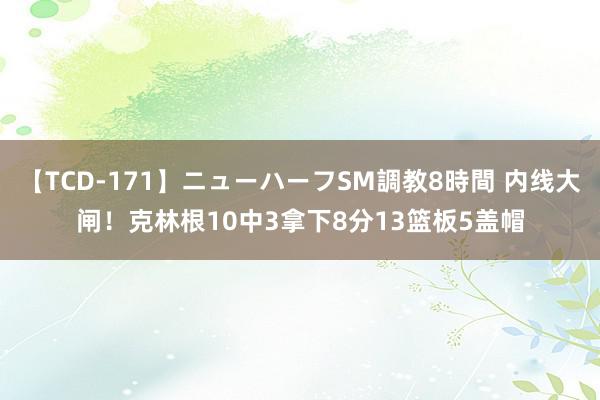 【TCD-171】ニューハーフSM調教8時間 内线大闸！克林根10中3拿下8分13篮板5盖帽