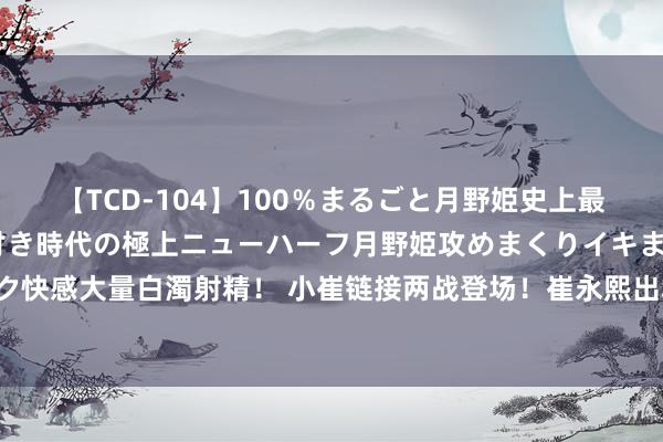 【TCD-104】100％まるごと月野姫史上最強ベスト！ 究極の玉竿付き時代の極上ニューハーフ月野姫攻めまくりイキまくりファック快感大量白濁射精！ 小崔链接两战登场！崔永熙出场10分03秒得3分 李贤重接续闲坐板凳