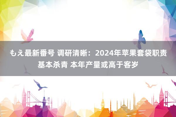 もえ最新番号 调研清晰：2024年苹果套袋职责基本杀青 本年产量或高于客岁