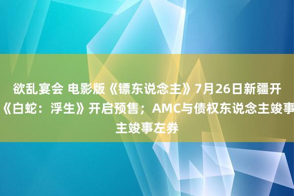 欲乱宴会 电影版《镖东说念主》7月26日新疆开机；《白蛇：浮生》开启预售；AMC与债权东说念主竣事左券