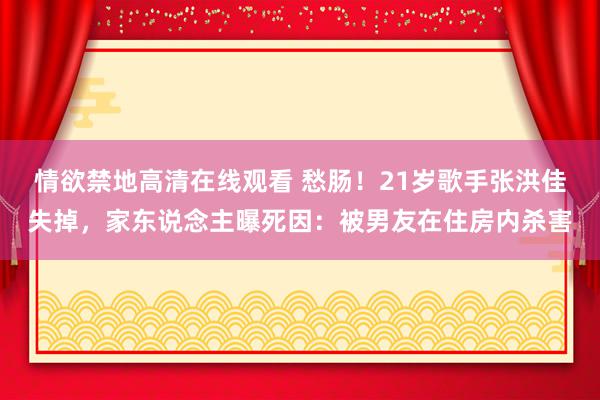 情欲禁地高清在线观看 愁肠！21岁歌手张洪佳失掉，家东说念主曝死因：被男友在住房内杀害