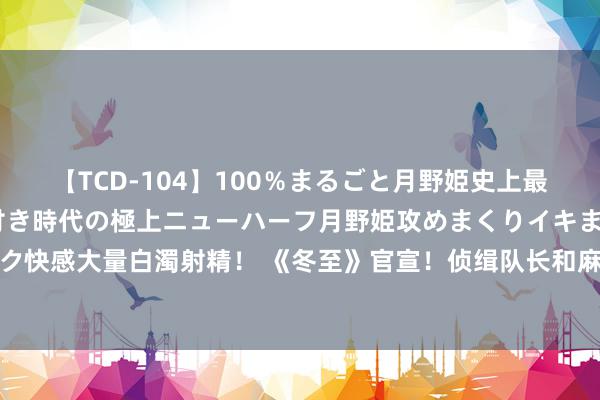 【TCD-104】100％まるごと月野姫史上最強ベスト！ 究極の玉竿付き時代の極上ニューハーフ月野姫攻めまくりイキまくりファック快感大量白濁射精！ 《冬至》官宣！侦缉队长和麻醉医师言归于好！双向奔赴！悬疑爱情