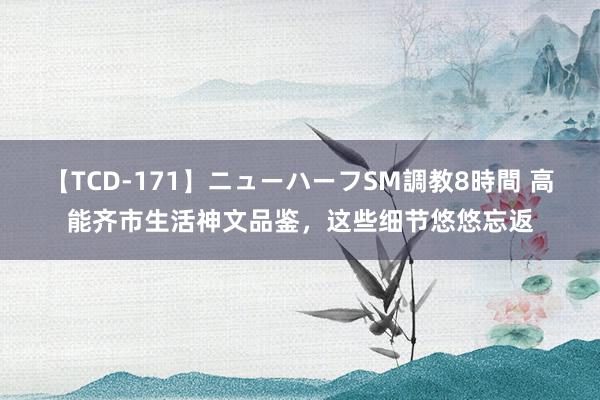 【TCD-171】ニューハーフSM調教8時間 高能齐市生活神文品鉴，这些细节悠悠忘返