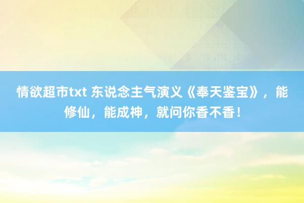 情欲超市txt 东说念主气演义《奉天鉴宝》，能修仙，能成神，就问你香不香！