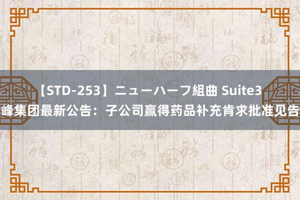 【STD-253】ニューハーフ組曲 Suite3 尖峰集团最新公告：子公司赢得药品补充肯求批准见告书