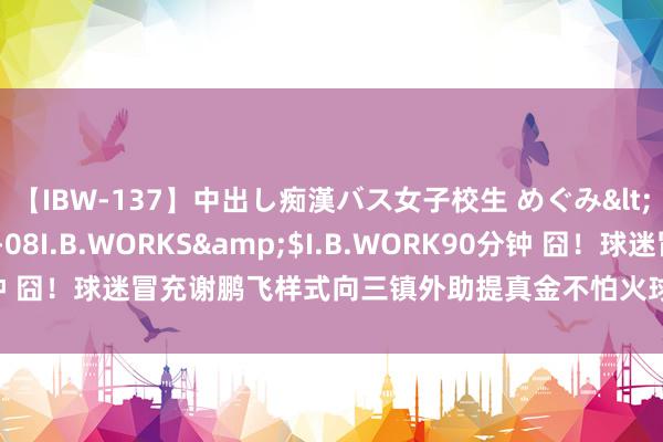 【IBW-137】中出し痴漢バス女子校生 めぐみ</a>2009-05-08I.B.WORKS&$I.B.WORK90分钟 囧！球迷冒充谢鹏飞样式向三镇外助提真金不怕火球衣，后者真上圈套了