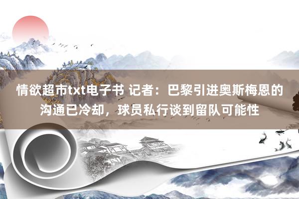 情欲超市txt电子书 记者：巴黎引进奥斯梅恩的沟通已冷却，球员私行谈到留队可能性