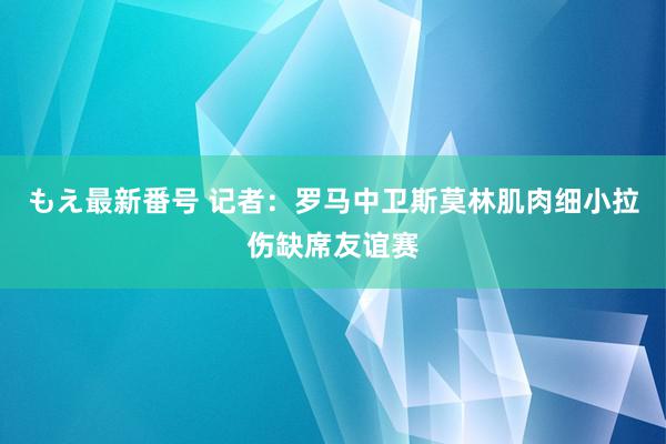 もえ最新番号 记者：罗马中卫斯莫林肌肉细小拉伤缺席友谊赛