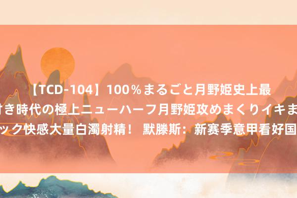 【TCD-104】100％まるごと月野姫史上最強ベスト！ 究極の玉竿付き時代の極上ニューハーフ月野姫攻めまくりイキまくりファック快感大量白濁射精！ 默滕斯：新赛季意甲看好国米卫冕 卢卡库能去那不勒斯就太好了