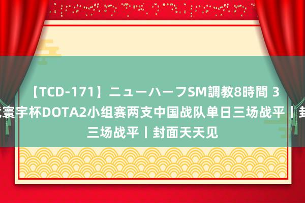 【TCD-171】ニューハーフSM調教8時間 30秒丨电竞寰宇杯DOTA2小组赛两支中国战队单日三场战平丨封面天天见