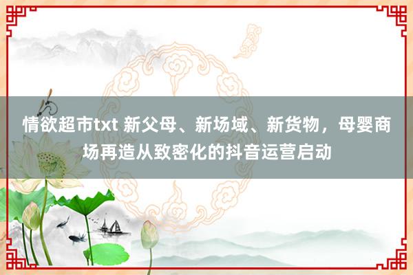 情欲超市txt 新父母、新场域、新货物，母婴商场再造从致密化的抖音运营启动