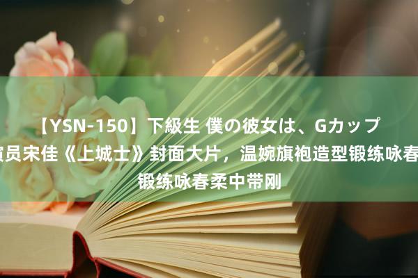 【YSN-150】下級生 僕の彼女は、Gカップ めぐみ 演员宋佳《上城士》封面大片，温婉旗袍造型锻练咏春柔中带刚