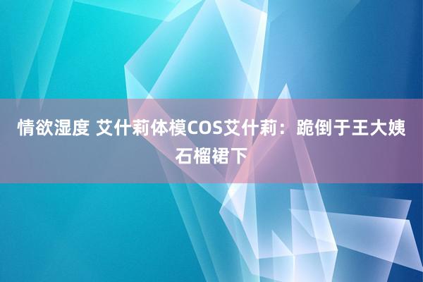 情欲湿度 艾什莉体模COS艾什莉：跪倒于王大姨石榴裙下