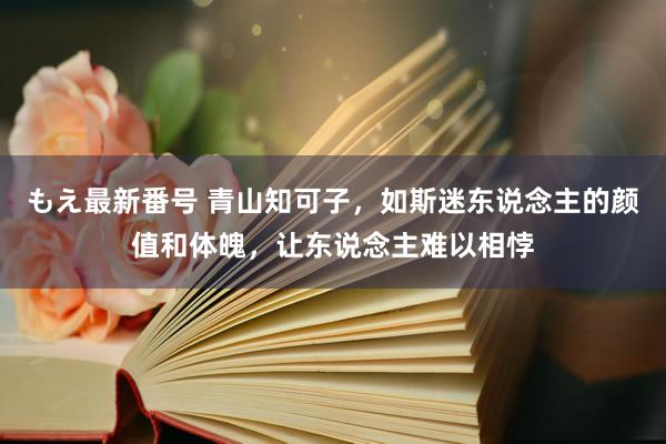 もえ最新番号 青山知可子，如斯迷东说念主的颜值和体魄，让东说念主难以相悖